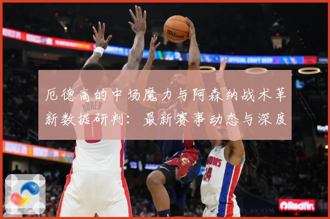 厄德高的中场魔力与阿森纳战术革新数据研判：最新赛事动态与深度分析