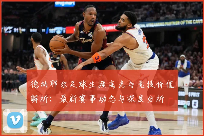 德纳耶尔足球生涯高光与竞技价值解析：最新赛事动态与深度分析