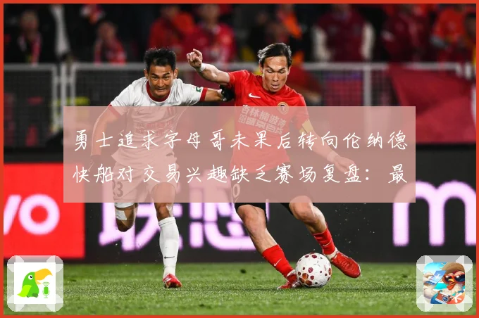 勇士追求字母哥未果后转向伦纳德快船对交易兴趣缺乏赛场复盘：最新赛事动态与深度分析