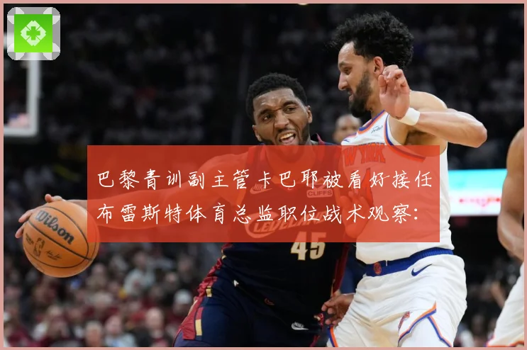巴黎青训副主管卡巴耶被看好接任布雷斯特体育总监职位战术观察：最新赛事动态与深度分析